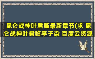 昆仑战神叶君临最新章节(求 昆仑战神叶君临李子染 百度云资源,谢谢)